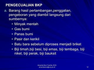 12
PENGECUALIAN BKP
a. Barang hasil pertambangan,penggalian,
pengeboran yang diambil langsung dari
sumbernya:
• Minyak mentah
• Gas bumi
• Panas bumi
• Pasir dan kerikil
• Batu bara sebelum diproses menjadi briket
• Biji timah,biji besi, biji emas, biji tembaga, biji
nikel, biji perak, biji bauksit
Amanita Novi Yushita, M.Si
amanitanovi@uny.ac.id
 