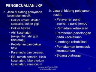 14
PENGECUALIAN JKP
a. Jasa di bidang pelayanan
kesehatan medik:
• Dokter umum, dokter
spesialis, dokter gigi
• Dokter hewan
• Ahli kesehatan
(akupuntur, ahli gizi,
fisioterapi)
• Kebidanan dan dukun
bayi
• Paramedis dan perawat
• RS, rumah bersalin, klinik
kesehatan, laboratorium
kesehatan, sanatorium
b. Jasa di bidang pelayanan
sosial:
• Pelayanan panti
asuhan / panti jompo
• Pemadam kebakaran
• Pemberian pertolongan
pada kecelakaan
• Lembaga rehabilitasi
• Pemakaman termasuk
krematorium
• Bidang olahraga
Amanita Novi Yushita, M.Si
amanitanovi@uny.ac.id
 