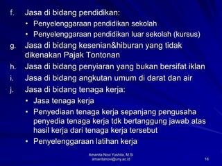 16
f. Jasa di bidang pendidikan:
• Penyelenggaraan pendidikan sekolah
• Penyelenggaraan pendidikan luar sekolah (kursus)
g. Jasa di bidang kesenian&hiburan yang tidak
dikenakan Pajak Tontonan
h. Jasa di bidang penyiaran yang bukan bersifat iklan
i. Jasa di bidang angkutan umum di darat dan air
j. Jasa di bidang tenaga kerja:
• Jasa tenaga kerja
• Penyediaan tenaga kerja sepanjang pengusaha
penyedia tenaga kerja tdk bertanggung jawab atas
hasil kerja dari tenaga kerja tersebut
• Penyelenggaraan latihan kerja
Amanita Novi Yushita, M.Si
amanitanovi@uny.ac.id
 