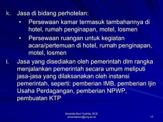 17
k. Jasa di bidang perhotelan:
• Persewaan kamar termasuk tambahannya di
hotel, rumah penginapan, motel, losmen
• Persewaan ruangan untuk kegiatan
acara/pertemuan di hotel, rumah penginapan,
motel, losmen
l. Jasa yang disediakan oleh pemerintah dlm rangka
menjalankan pemerintah secara umum meliputi
jasa-jasa yang dilaksanakan oleh instansi
pemerintah, seperti: pemberian IMB, pemberian Ijin
Usaha Perdagangan, pemberian NPWP,
pembuatan KTP
Amanita Novi Yushita, M.Si
amanitanovi@uny.ac.id
 