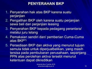 18
PENYERAHAN BKP
1. Penyerahan hak atas BKP karena suatu
perjanjian
2. Pengalihan BKP oleh karena suatu perjanjian
sewa beli dan perjanjian leasing
3. Penyerahan BKP kepada pedagang perantara/
melalui juru lelang
4. Pemakaian sendiri dan/ pemberian Cuma-Cuma
atas BKP*)
5. Persediaan BKP dan aktiva yang menurut tujuan
semula tidak untuk diperjualbelikan, yang masih
tersisa pada pembubaran perusahaan, sepanjang
PPN atas perolehan aktiva tersebt menurut
ketentuan dapat dikreditkan
Amanita Novi Yushita, M.Si
amanitanovi@uny.ac.id
 