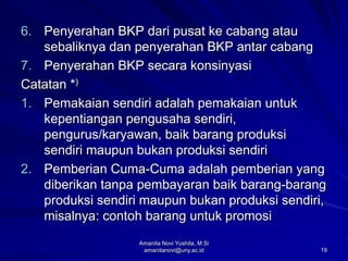 19
6. Penyerahan BKP dari pusat ke cabang atau
sebaliknya dan penyerahan BKP antar cabang
7. Penyerahan BKP secara konsinyasi
Catatan *)
1. Pemakaian sendiri adalah pemakaian untuk
kepentiangan pengusaha sendiri,
pengurus/karyawan, baik barang produksi
sendiri maupun bukan produksi sendiri
2. Pemberian Cuma-Cuma adalah pemberian yang
diberikan tanpa pembayaran baik barang-barang
produksi sendiri maupun bukan produksi sendiri,
misalnya: contoh barang untuk promosi
Amanita Novi Yushita, M.Si
amanitanovi@uny.ac.id
 