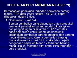 2
TIPE PAJAK PERTAMBAHAN NILAI (PPN)
Berdasarkan perlakuan terhadap perolehan barang
modal, PPN atau Value Added Tax (VAT) dapat
dibedakan dalam 3 tipe:
1. Consuption Type VAT
Semua pembelian yang digunakan untuk produksi
termasuk pembelian barang modal dikurangkan
dari penghitungan nilai tambah. DPP terbatas
pada pembelian untuk keperluan konsumsi
sedangkan pembelian barang produksi dan barang
modal dikeluarkan. Karena pembelian barang
modal dikeluarkan dari DPP, maka tidak terjadi
pengenaan pajak lebih dari 1x terhadap barang
modal. Hal ini memberi sifat netral PPN terhadap
pola produksi.
Amanita Novi Yushita, M.Si
amanitanovi@uny.ac.id
 
