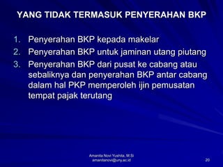 20
YANG TIDAK TERMASUK PENYERAHAN BKP
1. Penyerahan BKP kepada makelar
2. Penyerahan BKP untuk jaminan utang piutang
3. Penyerahan BKP dari pusat ke cabang atau
sebaliknya dan penyerahan BKP antar cabang
dalam hal PKP memperoleh ijin pemusatan
tempat pajak terutang
Amanita Novi Yushita, M.Si
amanitanovi@uny.ac.id
 