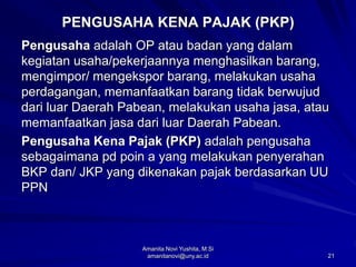 21
PENGUSAHA KENA PAJAK (PKP)
Pengusaha adalah OP atau badan yang dalam
kegiatan usaha/pekerjaannya menghasilkan barang,
mengimpor/ mengekspor barang, melakukan usaha
perdagangan, memanfaatkan barang tidak berwujud
dari luar Daerah Pabean, melakukan usaha jasa, atau
memanfaatkan jasa dari luar Daerah Pabean.
Pengusaha Kena Pajak (PKP) adalah pengusaha
sebagaimana pd poin a yang melakukan penyerahan
BKP dan/ JKP yang dikenakan pajak berdasarkan UU
PPN
Amanita Novi Yushita, M.Si
amanitanovi@uny.ac.id
 