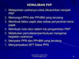 22
KEWAJIBAN PKP
1. Melaporkan usahanya untuk dikukuhkan menjadi
PKP
2. Memungut PPN dan PPnBM yang terutang
3. Membuat faktur pajak atas setiap penyerahan kena
pajak
4. Membuat nota retur dalam hal pengambilan PKP
5. Melakukan pencatatan/pembukuan mengenai
kegiatan usahanya
6. Menyetor PPN dan PPnBM yang terutang
7. Menyampaikan SPT Masa PPN
Amanita Novi Yushita, M.Si
amanitanovi@uny.ac.id
 