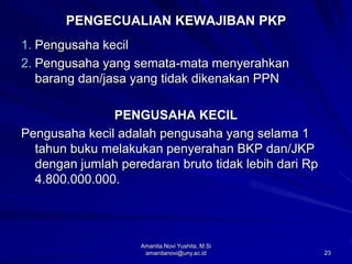 23
PENGECUALIAN KEWAJIBAN PKP
1. Pengusaha kecil
2. Pengusaha yang semata-mata menyerahkan
barang dan/jasa yang tidak dikenakan PPN
PENGUSAHA KECIL
Pengusaha kecil adalah pengusaha yang selama 1
tahun buku melakukan penyerahan BKP dan/JKP
dengan jumlah peredaran bruto tidak lebih dari Rp
4.800.000.000.
Amanita Novi Yushita, M.Si
amanitanovi@uny.ac.id
 