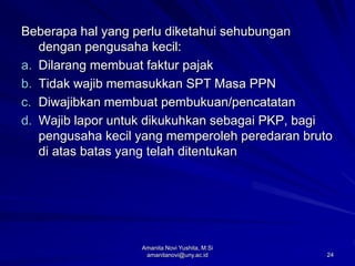 24
Beberapa hal yang perlu diketahui sehubungan
dengan pengusaha kecil:
a. Dilarang membuat faktur pajak
b. Tidak wajib memasukkan SPT Masa PPN
c. Diwajibkan membuat pembukuan/pencatatan
d. Wajib lapor untuk dikukuhkan sebagai PKP, bagi
pengusaha kecil yang memperoleh peredaran bruto
di atas batas yang telah ditentukan
Amanita Novi Yushita, M.Si
amanitanovi@uny.ac.id
 