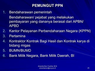 25
PEMUNGUT PPN
1. Bendaharawan pemerintah
Bendaharawan/ pejabat yang melakukan
pembayaran yang dananya berasal dari APBN/
APBD
2. Kantor Pelayanan Perbendaharaan Negara (KPPN)
3. Pertamina
4. Kontraktor Kontrak Bagi Hasil dan Kontrak karya di
bidang migas
5. BUMN/BUMD
6. Bank Milik Negara, Bank Milik Daerah, BI
Amanita Novi Yushita, M.Si
amanitanovi@uny.ac.id
 