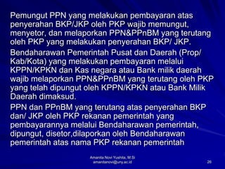26
Pemungut PPN yang melakukan pembayaran atas
penyerahan BKP/JKP oleh PKP wajib memungut,
menyetor, dan melaporkan PPN&PPnBM yang terutang
oleh PKP yang melakukan penyerahan BKP/ JKP.
Bendaharawan Pemerintah Pusat dan Daerah (Prop/
Kab/Kota) yang melakukan pembayaran melalui
KPPN/KPKN dan Kas negara atau Bank milik daerah
wajib melaporkan PPN&PPnBM yang terutang oleh PKP
yang telah dipungut oleh KPPN/KPKN atau Bank Milik
Daerah dimaksud.
PPN dan PPnBM yang terutang atas penyerahan BKP
dan/ JKP oleh PKP rekanan pemerintah yang
pembayarannya melalui Bendaharawan pemerintah,
dipungut, disetor,dilaporkan oleh Bendaharawan
pemerintah atas nama PKP rekanan pemerintah
Amanita Novi Yushita, M.Si
amanitanovi@uny.ac.id
 