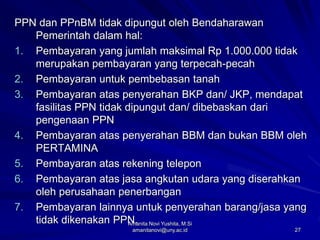 27
PPN dan PPnBM tidak dipungut oleh Bendaharawan
Pemerintah dalam hal:
1. Pembayaran yang jumlah maksimal Rp 1.000.000 tidak
merupakan pembayaran yang terpecah-pecah
2. Pembayaran untuk pembebasan tanah
3. Pembayaran atas penyerahan BKP dan/ JKP, mendapat
fasilitas PPN tidak dipungut dan/ dibebaskan dari
pengenaan PPN
4. Pembayaran atas penyerahan BBM dan bukan BBM oleh
PERTAMINA
5. Pembayaran atas rekening telepon
6. Pembayaran atas jasa angkutan udara yang diserahkan
oleh perusahaan penerbangan
7. Pembayaran lainnya untuk penyerahan barang/jasa yang
tidak dikenakan PPN.
Amanita Novi Yushita, M.Si
amanitanovi@uny.ac.id
 