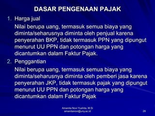 28
DASAR PENGENAAN PAJAK
1. Harga jual
Nilai berupa uang, termasuk semua biaya yang
diminta/seharusnya diminta oleh penjual karena
penyerahan BKP, tidak termasuk PPN yang dipungut
menurut UU PPN dan potongan harga yang
dicantumkan dalam Faktur Pajak.
2. Penggantian
Nilai berupa uang, termasuk semua biaya yang
diminta/seharusnya diminta oleh pemberi jasa karena
penyerahan JKP, tidak termasuk pajak yang dipungut
menurut UU PPN dan potongan harga yang
dicantumkan dalam Faktur Pajak
Amanita Novi Yushita, M.Si
amanitanovi@uny.ac.id
 