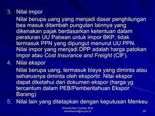 29
3. Nilai impor
Nilai berupa uang yang menjadi dasar penghitungan
bea masuk ditambah pungutan lainnya yang
dikenakan pajak berdasarkan ketentuan dalam
peraturan UU Pabean untuk impor BKP, tidak
termasuk PPN yang dipungut menurut UU PPN.
Nilai impor yang menjadi DPP adalah harga patokan
impor atau Cost Insurance and Freight (CIF).
4. Nilai ekspor
Nilai berupa uang, termasuk biaya yang diminta atau
seharusnya diminta oleh eksportir. Nilai ekspor
dapat diketahui dari dokumen ekspor (harga yg
tercantum dalam PEB/Pemberitahuan Ekspor
Barang)
5. Nilai lain yang ditetapkan dengan keputusan Menkeu
Amanita Novi Yushita, M.Si
amanitanovi@uny.ac.id
 