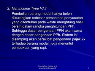 3
2. Net Income Type VAT
Pembelian barang modal hanya boleh
dikurangkan sebesar persentase penyusutan
yang ditentukan pada waktu menghtung hasil
bersih dalam rangka penghitungan PPh.
Sehingga dasar pengenaan PPN akan sama
dengan dasar pengenaan PPh. Sistem ini
disamping akan berakibat pengenaan pajak 2x
terhadap barang modal, juga menuntut
pembukuan yang rapi.
Amanita Novi Yushita, M.Si
amanitanovi@uny.ac.id
 