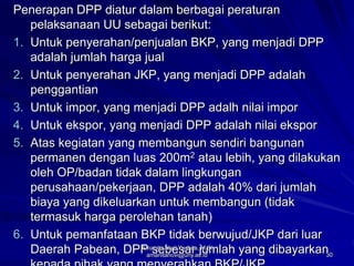 30
Penerapan DPP diatur dalam berbagai peraturan
pelaksanaan UU sebagai berikut:
1. Untuk penyerahan/penjualan BKP, yang menjadi DPP
adalah jumlah harga jual
2. Untuk penyerahan JKP, yang menjadi DPP adalah
penggantian
3. Untuk impor, yang menjadi DPP adalh nilai impor
4. Untuk ekspor, yang menjadi DPP adalah nilai ekspor
5. Atas kegiatan yang membangun sendiri bangunan
permanen dengan luas 200m2 atau lebih, yang dilakukan
oleh OP/badan tidak dalam lingkungan
perusahaan/pekerjaan, DPP adalah 40% dari jumlah
biaya yang dikeluarkan untuk membangun (tidak
termasuk harga perolehan tanah)
6. Untuk pemanfataan BKP tidak berwujud/JKP dari luar
Daerah Pabean, DPP sebesar jumlah yang dibayarkan
Amanita Novi Yushita, M.Si
amanitanovi@uny.ac.id
 