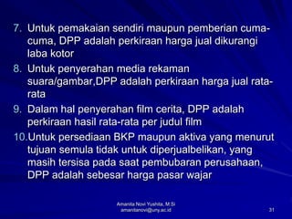 31
7. Untuk pemakaian sendiri maupun pemberian cuma-
cuma, DPP adalah perkiraan harga jual dikurangi
laba kotor
8. Untuk penyerahan media rekaman
suara/gambar,DPP adalah perkiraan harga jual rata-
rata
9. Dalam hal penyerahan film cerita, DPP adalah
perkiraan hasil rata-rata per judul film
10.Untuk persediaan BKP maupun aktiva yang menurut
tujuan semula tidak untuk diperjualbelikan, yang
masih tersisa pada saat pembubaran perusahaan,
DPP adalah sebesar harga pasar wajar
Amanita Novi Yushita, M.Si
amanitanovi@uny.ac.id
 