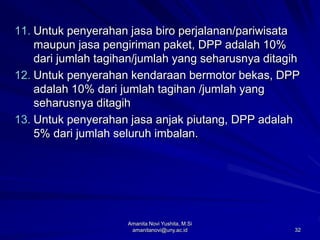 32
11. Untuk penyerahan jasa biro perjalanan/pariwisata
maupun jasa pengiriman paket, DPP adalah 10%
dari jumlah tagihan/jumlah yang seharusnya ditagih
12. Untuk penyerahan kendaraan bermotor bekas, DPP
adalah 10% dari jumlah tagihan /jumlah yang
seharusnya ditagih
13. Untuk penyerahan jasa anjak piutang, DPP adalah
5% dari jumlah seluruh imbalan.
Amanita Novi Yushita, M.Si
amanitanovi@uny.ac.id
 