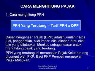 34
CARA MENGHITUNG PAJAK
1. Cara menghitung PPN
Dasar Pengenaan Pajak (DPP) adalah jumlah harga
jual, penggantian, nilai impor, nilai ekspor, atau nilai
lain yang ditetapkan Menkeu sebagai dasar untuk
menghitung pajak yang terutang.
PPN yang terutang ini merupakan Pajak Keluaran ang
dipungut oleh PKP. Bagi PKP Pembeli merupakan
Pajak Masukan.
PPN Yang Terutang = Tarif PPN x DPP
Amanita Novi Yushita, M.Si
amanitanovi@uny.ac.id
 