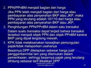 35
2. PPN/PPnBM menjadi bagian dari harga
Jika PPN telah menjadi bagian dari harga atau
pembayaran atas penyerahan BKP atau JKP, maka
PPN yang terutang adalah 10/110 dari harga atau
pembayaran atas penyerahan BKP atau JKP.
3. Penghitungan PPN/PPnBM dalam satu transaksi
Dalam suatu transaksi dapat terjadi bahwa transaksi
tersebut menjadi objek PPN dan objek PPnBM karena
BKP yang dijual tergolong mewah.
4. KPK tidak melaksanakan kewajiban pemungutan
pajak/tidak melaporkan usahanya
Besarnya DPP ditetapkan sebesar harga jual/
penggantian/nilai lain yang ditemukan dalam
pemeriksaan, sehingg besarnya pajak yang terutang
dihitung sebesar tarif dikalikan DPP
Amanita Novi Yushita, M.Si
amanitanovi@uny.ac.id
 