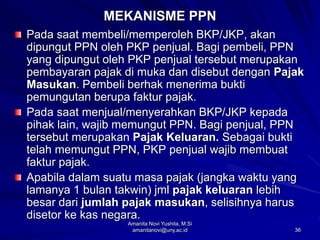 36
MEKANISME PPN
Pada saat membeli/memperoleh BKP/JKP, akan
dipungut PPN oleh PKP penjual. Bagi pembeli, PPN
yang dipungut oleh PKP penjual tersebut merupakan
pembayaran pajak di muka dan disebut dengan Pajak
Masukan. Pembeli berhak menerima bukti
pemungutan berupa faktur pajak.
Pada saat menjual/menyerahkan BKP/JKP kepada
pihak lain, wajib memungut PPN. Bagi penjual, PPN
tersebut merupakan Pajak Keluaran. Sebagai bukti
telah memungut PPN, PKP penjual wajib membuat
faktur pajak.
Apabila dalam suatu masa pajak (jangka waktu yang
lamanya 1 bulan takwin) jml pajak keluaran lebih
besar dari jumlah pajak masukan, selisihnya harus
disetor ke kas negara.
Amanita Novi Yushita, M.Si
amanitanovi@uny.ac.id
 