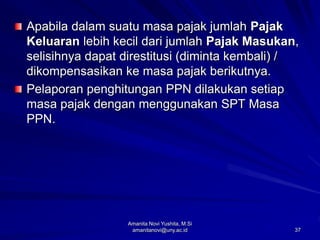 37
Apabila dalam suatu masa pajak jumlah Pajak
Keluaran lebih kecil dari jumlah Pajak Masukan,
selisihnya dapat direstitusi (diminta kembali) /
dikompensasikan ke masa pajak berikutnya.
Pelaporan penghitungan PPN dilakukan setiap
masa pajak dengan menggunakan SPT Masa
PPN.
Amanita Novi Yushita, M.Si
amanitanovi@uny.ac.id
 