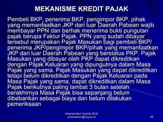 38
MEKANISME KREDIT PAJAK
Pembeli BKP, penerima BKP, pengimpor BKP, pihak
yang memanfaatkan JKP dari luar Daerah Pabean wajib
membayar PPN dan berhak menerima bukti pungutan
pajak berupa Faktur Pajak. PPN yang sudah dibayar
tersebut merupakan Pajak Masukan bagi pembeli BKP/
penerima JKP/pengimpor BKP/pihak yang memanfaatkan
JKP dari luar Daerah Pabean yang berstatus PKP. Pajak
Masukan yang dibayar oleh PKP dapat dikreditkan
dengan Pajak Keluaran yang dipungutnya dalam Masa
Pajak yang sama. Pajak Masukan yang dapat dikreditkan
tetapi belum dikreditkan dengan Pajak Keluaran pada
Masa Pajak yang sama, dapat dikreditkan dalam Masa
Pajak berikutnya paling lambat 3 bulan setelah
berakhirnya Masa Pajak bisa sepanjang belum
dibebankan sebagai biaya dan belum dilakukan
pemeriksaan
Amanita Novi Yushita, M.Si
amanitanovi@uny.ac.id
 