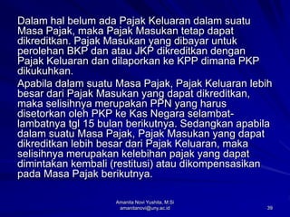 39
Dalam hal belum ada Pajak Keluaran dalam suatu
Masa Pajak, maka Pajak Masukan tetap dapat
dikreditkan. Pajak Masukan yang dibayar untuk
perolehan BKP dan atau JKP dikreditkan dengan
Pajak Keluaran dan dilaporkan ke KPP dimana PKP
dikukuhkan.
Apabila dalam suatu Masa Pajak, Pajak Keluaran lebih
besar dari Pajak Masukan yang dapat dikreditkan,
maka selisihnya merupakan PPN yang harus
disetorkan oleh PKP ke Kas Negara selambat-
lambatnya tgl 15 bulan berikutnya. Sedangkan apabila
dalam suatu Masa Pajak, Pajak Masukan yang dapat
dikreditkan lebih besar dari Pajak Keluaran, maka
selisihnya merupakan kelebihan pajak yang dapat
dimintakan kembali (restitusi) atau dikompensasikan
pada Masa Pajak berikutnya.
Amanita Novi Yushita, M.Si
amanitanovi@uny.ac.id
 