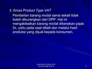 4
3. Gross Product Type VAT
Pembelian barang modal sama sekali tidak
boleh dikurangkan dari DPP. Hal ini
mengakibatkan barang modal dikenakan pajak
2x, yaitu pada saat dibeli dan melalui hasil
produksi yang dijual kepada konsumen.
Amanita Novi Yushita, M.Si
amanitanovi@uny.ac.id
 