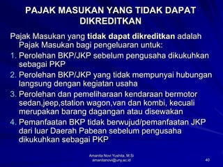 40
PAJAK MASUKAN YANG TIDAK DAPAT
DIKREDITKAN
Pajak Masukan yang tidak dapat dikreditkan adalah
Pajak Masukan bagi pengeluaran untuk:
1. Perolehan BKP/JKP sebelum pengusaha dikukuhkan
sebagai PKP
2. Perolehan BKP/JKP yang tidak mempunyai hubungan
langsung dengan kegiatan usaha
3. Perolehan dan pemeliharaan kendaraan bermotor
sedan,jeep,station wagon,van dan kombi, kecuali
merupakan barang dagangan atau disewakan
4. Pemanfaatan BKP tidak berwujud/pemanfaatan JKP
dari luar Daerah Pabean sebelum pengusaha
dikukuhkan sebagai PKP
Amanita Novi Yushita, M.Si
amanitanovi@uny.ac.id
 