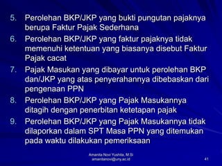 41
5. Perolehan BKP/JKP yang bukti pungutan pajaknya
berupa Faktur Pajak Sederhana
6. Perolehan BKP/JKP yang faktur pajaknya tidak
memenuhi ketentuan yang biasanya disebut Faktur
Pajak cacat
7. Pajak Masukan yang dibayar untuk perolehan BKP
dan/JKP yang atas penyerahannya dibebaskan dari
pengenaan PPN
8. Perolehan BKP/JKP yang Pajak Masukannya
ditagih dengan penerbitan ketetapan pajak
9. Perolehan BKP/JKP yang Pajak Masukannya tidak
dilaporkan dalam SPT Masa PPN yang ditemukan
pada waktu dilakukan pemeriksaan
Amanita Novi Yushita, M.Si
amanitanovi@uny.ac.id
 