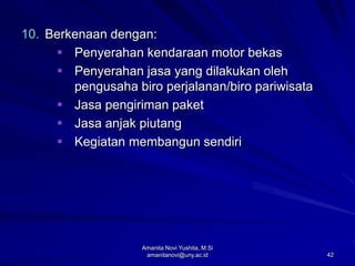 42
10. Berkenaan dengan:
 Penyerahan kendaraan motor bekas
 Penyerahan jasa yang dilakukan oleh
pengusaha biro perjalanan/biro pariwisata
 Jasa pengiriman paket
 Jasa anjak piutang
 Kegiatan membangun sendiri
Amanita Novi Yushita, M.Si
amanitanovi@uny.ac.id
 