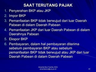 43
SAAT TERUTANG PAJAK
1. Penyerahan BKP atau JKP
2. Impor BKP
3. Pemanfaatan BKP tidak berwujud dari luar Daerah
Pabean di dalam Daerah Pabean
4. Pemanfaatan JKP dari luar Daerah Pabean di dalam
Daerahnya Pabean
5. Ekspor BKP
6. Pembayaran, dalam hal pembayaran diterima
sebelum pembayaran BKP atau sebelum
pemanfaatan BKP tidak berwujud atau JKP dari luar
Daerah Pabean di dalam Daerah Pabean
Amanita Novi Yushita, M.Si
amanitanovi@uny.ac.id
 