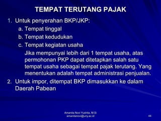 44
TEMPAT TERUTANG PAJAK
1. Untuk penyerahan BKP/JKP:
a. Tempat tinggal
b. Tempat kedudukan
c. Tempat kegiatan usaha
Jika mempunyai lebih dari 1 tempat usaha, atas
permohonan PKP dapat ditetapkan salah satu
tempat usaha sebagai tempat pajak terutang. Yang
menentukan adalah tempat administrasi penjualan.
2. Untuk impor, ditempat BKP dimasukkan ke dalam
Daerah Pabean
Amanita Novi Yushita, M.Si
amanitanovi@uny.ac.id
 