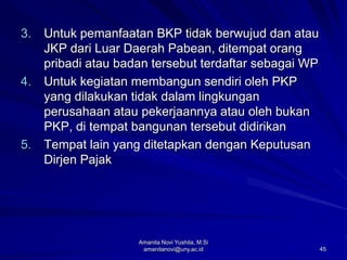 45
3. Untuk pemanfaatan BKP tidak berwujud dan atau
JKP dari Luar Daerah Pabean, ditempat orang
pribadi atau badan tersebut terdaftar sebagai WP
4. Untuk kegiatan membangun sendiri oleh PKP
yang dilakukan tidak dalam lingkungan
perusahaan atau pekerjaannya atau oleh bukan
PKP, di tempat bangunan tersebut didirikan
5. Tempat lain yang ditetapkan dengan Keputusan
Dirjen Pajak
Amanita Novi Yushita, M.Si
amanitanovi@uny.ac.id
 