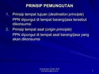 7
PRINSIP PEMUNGUTAN
1. Prinsip tempat tujuan (destination principle)
PPN dipungut di tempat barang/jasa tersebut
dikonsumsi
2. Prinsip tempat asal (origin principle)
PPN dipungut di tempat asal barang/jasa yang
akan dikonsumsi
Amanita Novi Yushita, M.Si
amanitanovi@uny.ac.id
 
