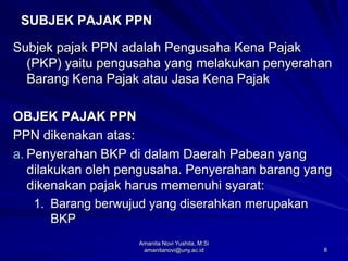 8
SUBJEK PAJAK PPN
Subjek pajak PPN adalah Pengusaha Kena Pajak
(PKP) yaitu pengusaha yang melakukan penyerahan
Barang Kena Pajak atau Jasa Kena Pajak
OBJEK PAJAK PPN
PPN dikenakan atas:
a. Penyerahan BKP di dalam Daerah Pabean yang
dilakukan oleh pengusaha. Penyerahan barang yang
dikenakan pajak harus memenuhi syarat:
1. Barang berwujud yang diserahkan merupakan
BKP
Amanita Novi Yushita, M.Si
amanitanovi@uny.ac.id
 