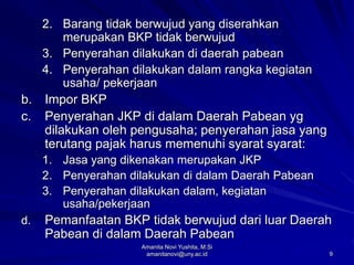 9
2. Barang tidak berwujud yang diserahkan
merupakan BKP tidak berwujud
3. Penyerahan dilakukan di daerah pabean
4. Penyerahan dilakukan dalam rangka kegiatan
usaha/ pekerjaan
b. Impor BKP
c. Penyerahan JKP di dalam Daerah Pabean yg
dilakukan oleh pengusaha; penyerahan jasa yang
terutang pajak harus memenuhi syarat syarat:
1. Jasa yang dikenakan merupakan JKP
2. Penyerahan dilakukan di dalam Daerah Pabean
3. Penyerahan dilakukan dalam, kegiatan
usaha/pekerjaan
d. Pemanfaatan BKP tidak berwujud dari luar Daerah
Pabean di dalam Daerah Pabean
Amanita Novi Yushita, M.Si
amanitanovi@uny.ac.id
 