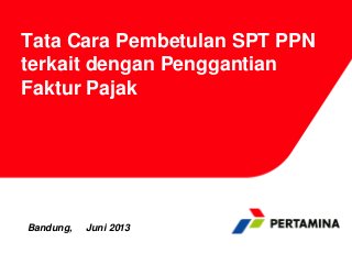 Tata Cara Pembetulan SPT PPN
terkait dengan Penggantian
Faktur Pajak
Bandung, Juni 2013
 