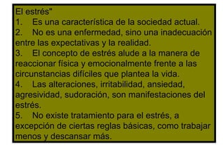 El estrés" 1.  Es una característica de la sociedad actual. 2.  No es una enfermedad, sino una inadecuación entre las expectativas y la realidad. 3.  El concepto de estrés alude a la manera de reaccionar física y emocionalmente frente a las circunstancias difíciles que plantea la vida. 4.  Las alteraciones, irritabilidad, ansiedad, agresividad, sudoración, son manifestaciones del estrés. 5.  No existe tratamiento para el estrés, a excepción de ciertas reglas básicas, como trabajar menos y descansar más. 
