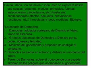 Causal: dada una situación o idea, ésta se explicará desde sus causas (orígenes, motivos, principios, fuentes, antecedentes, procedencia, etc.) hasta sus consecuencias (efectos, secuelas, derivaciones, resultados, etc.) inmediatas y luego mediatas. Ejemplo: "La espada de Damocles" 1.  Damocles, adulador cortesano de Dionisio el Viejo, tirano de Siracusa. 2.  Grandes alabanzas de Damocles a Dionisio por su poder, riqueza y felicidad. 3.  Molestia del gobernante y propósito de castigar al cortesano. Damocles se sienta en el trono y disfruta un momento del poder. 5.  Terror de Damocles: sobre el trono pende  una  espada, símbolo de los peligros que acompañan al gobernante. 