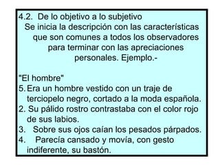 4.2.  De lo objetivo a lo subjetivo Se inicia la descripción con las características que son comunes a todos los observadores para terminar con las apreciaciones personales. Ejemplo.- "El hombre" Era un hombre vestido con un traje de terciopelo negro, cortado a la moda española. 2. Su pálido rostro contrastaba con el color rojo de sus labios. 3.  Sobre sus ojos caían los pesados párpados. 4.  Parecía cansado y movía, con gesto indiferente, su bastón.  