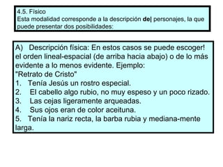 4.5. Físico Esta modalidad corresponde a la descripción  de|  personajes, la que puede presentar dos posibilidades: A)  Descripción física: En estos casos se puede escoger! el orden lineal-espacial (de arriba hacia abajo) o de lo más evidente a lo menos evidente. Ejemplo: "Retrato de Cristo" 1.  Tenía Jesús un rostro especial. 2.  El cabello algo rubio, no muy espeso y un poco rizado. 3.  Las cejas ligeramente arqueadas. 4.  Sus ojos eran de color aceituna. 5.  Tenía la nariz recta, la barba rubia y mediana­mente larga. 
