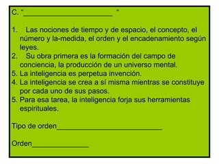C. “______________________  “ 1.  Las nociones de tiempo y de espacio, el concepto, el número y la-medida, el orden y el encadenamiento según leyes. 2.  Su obra primera es la formación del campo de conciencia, la producción de un universo mental. La inteligencia es perpetua invención. 4. La inteligencia se crea a sí misma mientras se constituye por cada uno de sus pasos. 5. Para esa tarea, la inteligencia forja sus herramientas espirituales. Tipo de orden__________________________ Orden______________ 