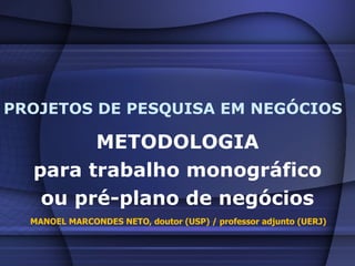 PROJETOS DE PESQUISA EM NEGÓCIOS METODOLOGIA para trabalho monográfico ou pré-plano de negócios MANOEL MARCONDES NETO, doutor (USP) / professor adjunto (UERJ) 