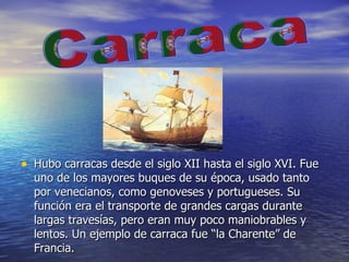 Hubo carracas desde el siglo XII hasta el siglo XVI. Fue uno de los mayores buques de su época, usado tanto por venecianos, como genoveses y portugueses. Su función era el transporte de grandes cargas durante largas travesías, pero eran muy poco maniobrables y lentos. Un ejemplo de carraca fue “la Charente” de Francia.  Carraca 