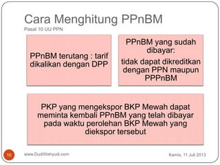 Cara Menghitung PPnBM
Pasal 10 UU PPN
Kamis, 11 Juli 2013www.DudiWahyudi.com10
PPnBM terutang : tarif
dikalikan dengan DPP
PPnBM yang sudah
dibayar:
tidak dapat dikreditkan
dengan PPN maupun
PPPnBM
PKP yang mengekspor BKP Mewah dapat
meminta kembali PPnBM yang telah dibayar
pada waktu perolehan BKP Mewah yang
diekspor tersebut
 
