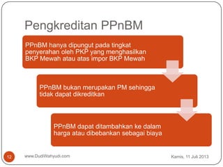 Pengkreditan PPnBM
Kamis, 11 Juli 2013www.DudiWahyudi.com12
PPnBM hanya dipungut pada tingkat
penyerahan oleh PKP yang menghasilkan
BKP Mewah atau atas impor BKP Mewah
PPnBM bukan merupakan PM sehingga
tidak dapat dikreditkan
PPnBM dapat ditambahkan ke dalam
harga atau dibebankan sebagai biaya
 