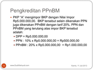 Pengkreditan PPnBM
Kamis, 11 Juli 2013www.DudiWahyudi.com13
 PKP “A” mengimpor BKP dengan Nilai Impor
Rp5.000.000,00. BKP tersebut selain dikenakan PPN
juga dikenakan PPnBM dengan tarif 20%. PPN dan
PPnBM yang terutang atas impor BKP tersebut
adalah:
 DPP = Rp5.000.000,00
 PPN : 10% x Rp5.000.000,00 = Rp500.000,00
 PPnBM : 20% x Rp5.000.000,00 = Rp1.000.000,00
 