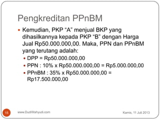 Pengkreditan PPnBM
Kamis, 11 Juli 2013www.DudiWahyudi.com15
 Kemudian, PKP “A” menjual BKP yang
dihasilkannya kepada PKP “B” dengan Harga
Jual Rp50.000.000,00. Maka, PPN dan PPnBM
yang terutang adalah:
 DPP = Rp50.000.000,00
 PPN : 10% x Rp50.000.000,00 = Rp5.000.000,00
 PPnBM : 35% x Rp50.000.000,00 =
Rp17.500.000,00
 