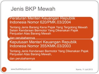 Jenis BKP Mewah
Kamis, 11 Juli 2013www.DudiWahyudi.com3
Peraturan Menteri Keuangan Republik
Indonesia Nomor 620/PMK.03/2004
Tentang Jenis Barang Kena Pajak Yang Tergolong Mewah
Selain Kendaraan Bermotor Yang Dikenakan Pajak
Penjualan Atas Barang Mewah
dan perubahannya
Keputusan Menteri Keuangan Republik
Indonesia Nomor 355/KMK.03/2003
Tentang Jenis Kendaraan Bermotor Yang Dikenakan Pajak
Penjualan Atas Barang Mewah,
dan perubahannya
 